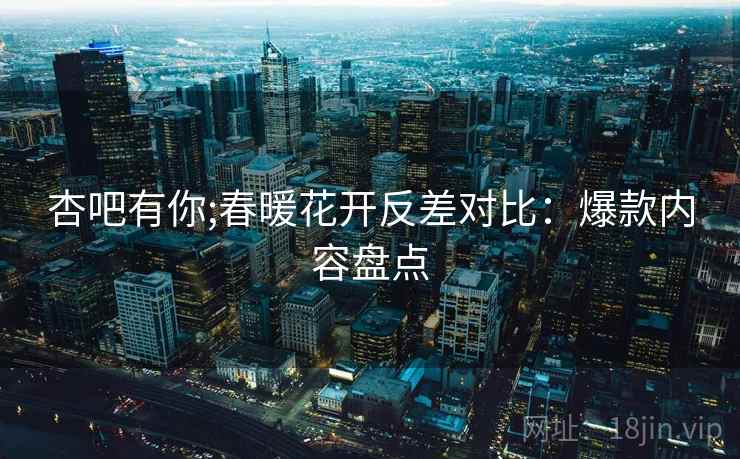 杏吧有你;春暖花开反差对比：爆款内容盘点