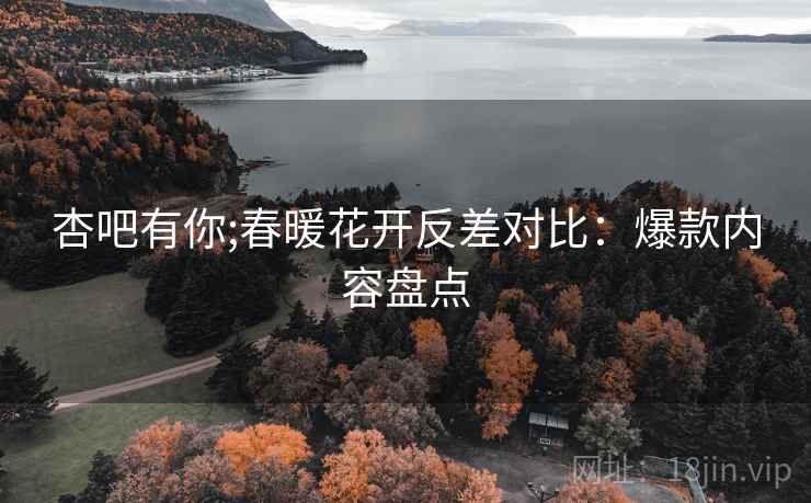 杏吧有你;春暖花开反差对比：爆款内容盘点