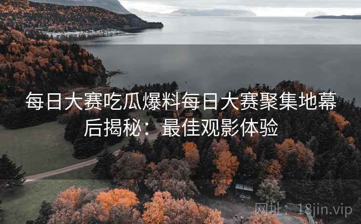 每日大赛吃瓜爆料每日大赛聚集地幕后揭秘：最佳观影体验