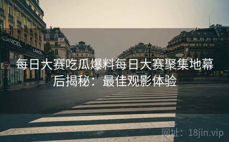 每日大赛吃瓜爆料每日大赛聚集地幕后揭秘：最佳观影体验