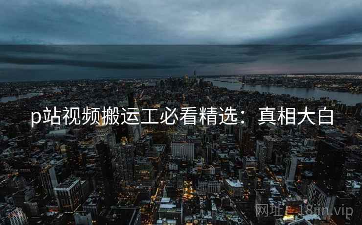 p站视频搬运工必看精选：真相大白