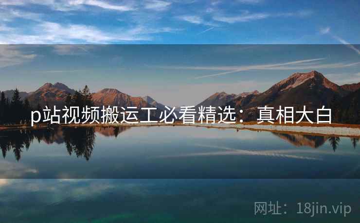 p站视频搬运工必看精选：真相大白