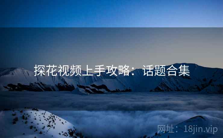 探花视频上手攻略：话题合集