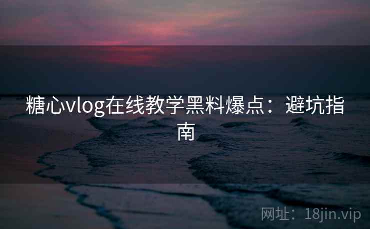糖心vlog在线教学黑料爆点：避坑指南