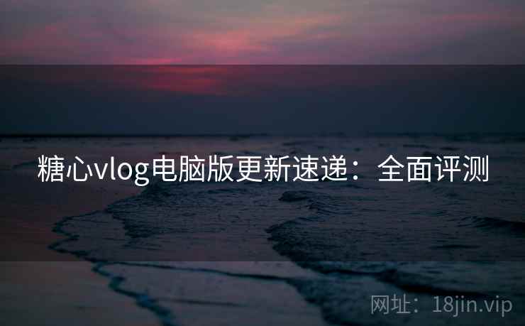 糖心vlog电脑版更新速递：全面评测