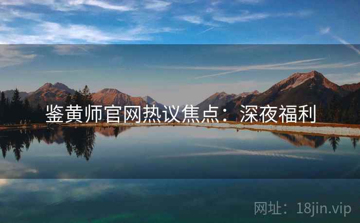 鉴黄师官网热议焦点：深夜福利